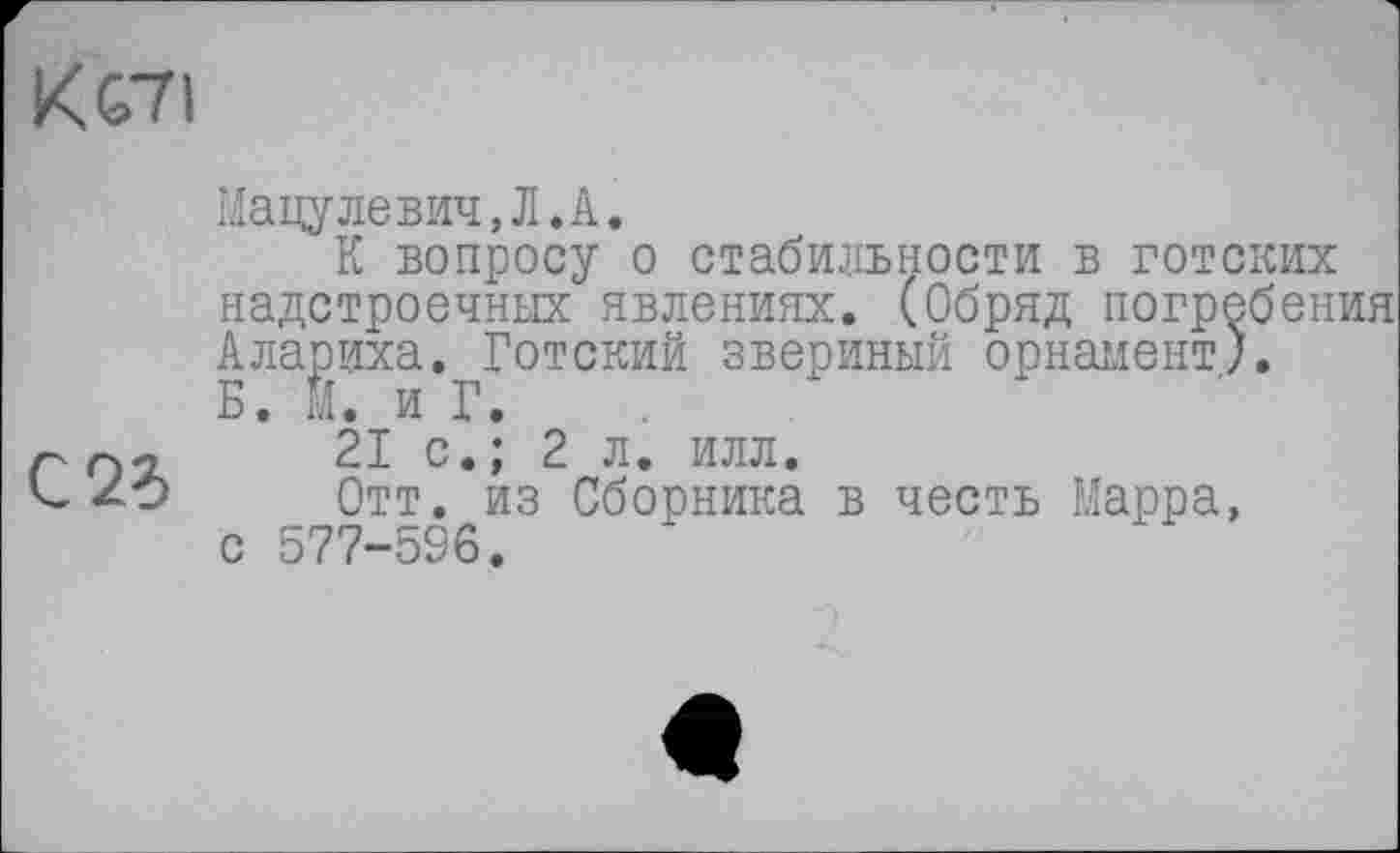 ﻿Кеті
С2б
Мацулевич,Л.А.
К вопросу о стабильности в готских надстроечных явлениях. (Обряд погребения Алариха. Готский звериный орнамент). Б. М. и Г.
21 с.; 2 л. илл.
Отт. из Сборника в честь Марра, с 577-596.